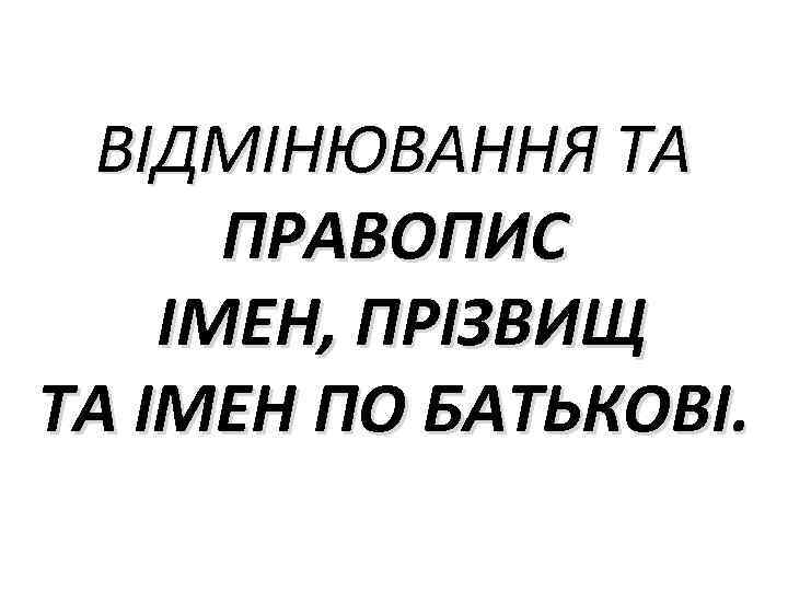 ВІДМІНЮВАННЯ ТА ПРАВОПИС ІМЕН, ПРІЗВИЩ ТА ІМЕН ПО БАТЬКОВІ. 