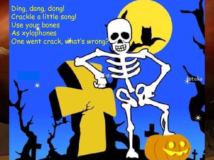 Ding, dang, dong! Crackle a little song! Use your bones As xylophones One went