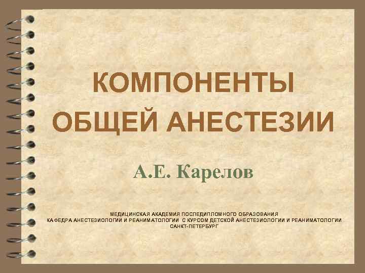 КОМПОНЕНТЫ ОБЩЕЙ АНЕСТЕЗИИ А. Е. Карелов МЕДИЦИНСКАЯ АКАДЕМИЯ ПОСЛЕДИПЛОМНОГО ОБРАЗОВАНИЯ КАФЕДРА АНЕСТЕЗИОЛОГИИ И РЕАНИМАТОЛОГИИ