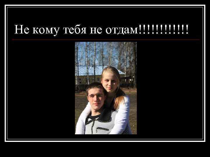 Не кому тебя не отдам!!!!!! 