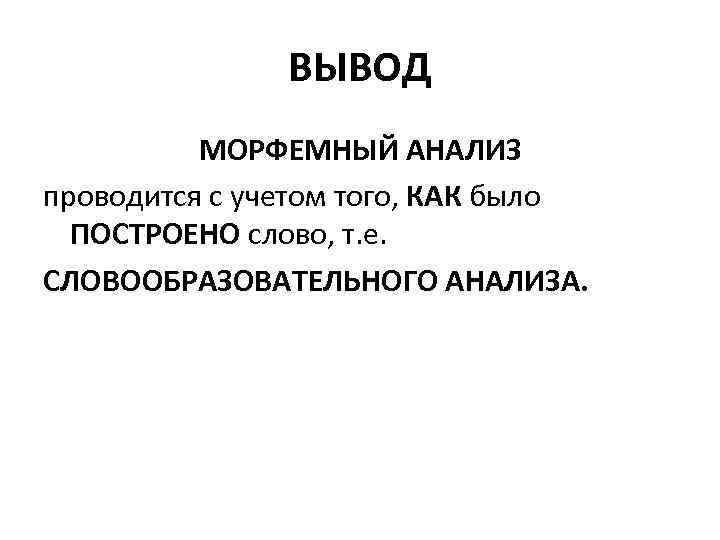 ВЫВОД МОРФЕМНЫЙ АНАЛИЗ проводится с учетом того, КАК было ПОСТРОЕНО слово, т. е. СЛОВООБРАЗОВАТЕЛЬНОГО