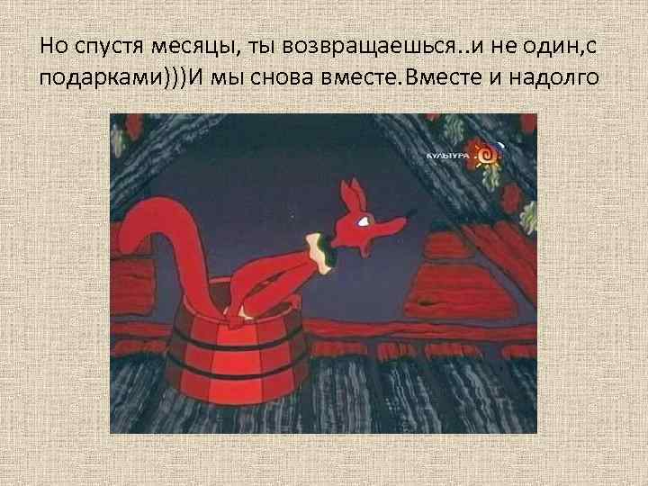 Но спустя месяцы, ты возвращаешься. . и не один, с подарками)))И мы снова вместе.