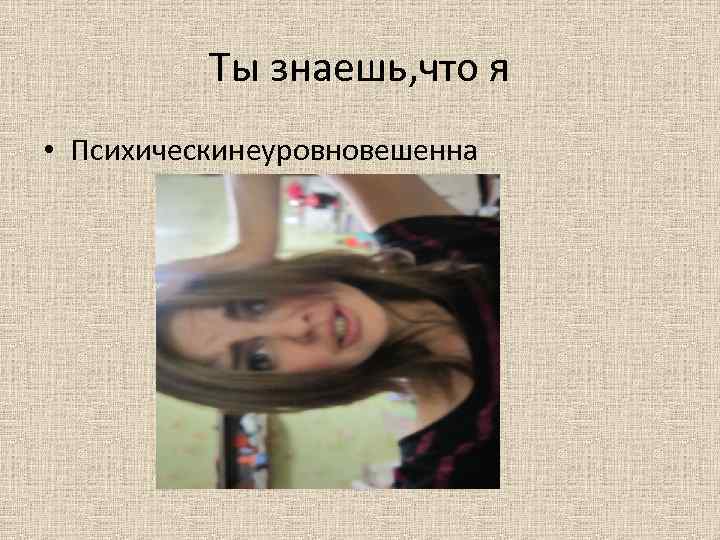Ты знаешь, что я • Психическинеуровновешенна 