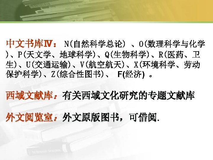 中文书库Ⅳ： N(自然科学总论) 、O(数理科学与化学 )、P(天文学、地球科学)、Q(生物科学)、R(医药、卫 生)、U(交通运输)、V(航空航天)、X(环境科学、劳动 保护科学)、Z(综合性图书)、 F(经济) 。 西域文献库：有关西域文化研究的专题文献库 外文阅览室：外文原版图书，可借阅. 