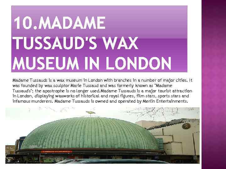 Madame Tussauds is a wax museum in London with branches in a number of