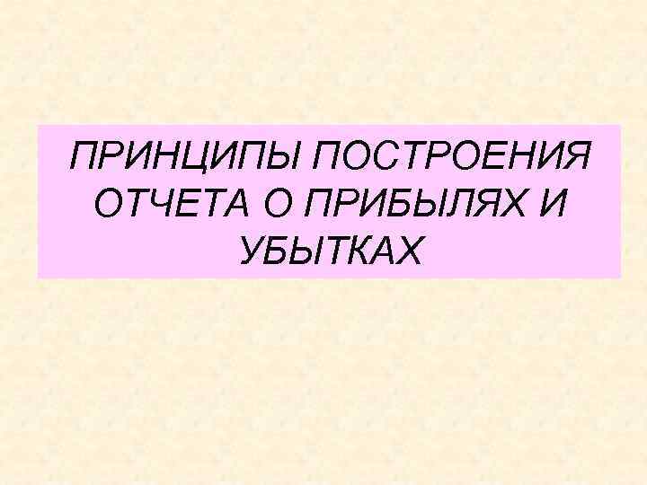 ПРИНЦИПЫ ПОСТРОЕНИЯ ОТЧЕТА О ПРИБЫЛЯХ И УБЫТКАХ 