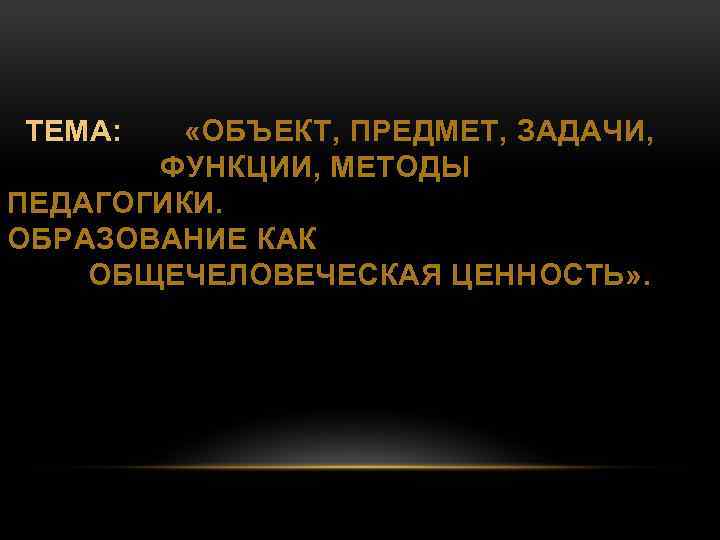  ТЕМА: «ОБЪЕКТ, ПРЕДМЕТ, ЗАДАЧИ, ФУНКЦИИ, МЕТОДЫ ПЕДАГОГИКИ. ОБРАЗОВАНИЕ КАК ОБЩЕЧЕЛОВЕЧЕСКАЯ ЦЕННОСТЬ» . 
