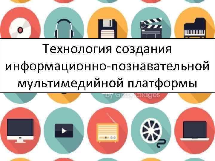 Технология создания информационно-познавательной мультимедийной платформы 
