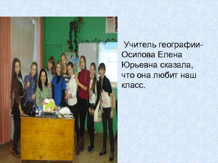 Учитель географии. Осипова Елена Юрьевна сказала, что она любит наш класс. 