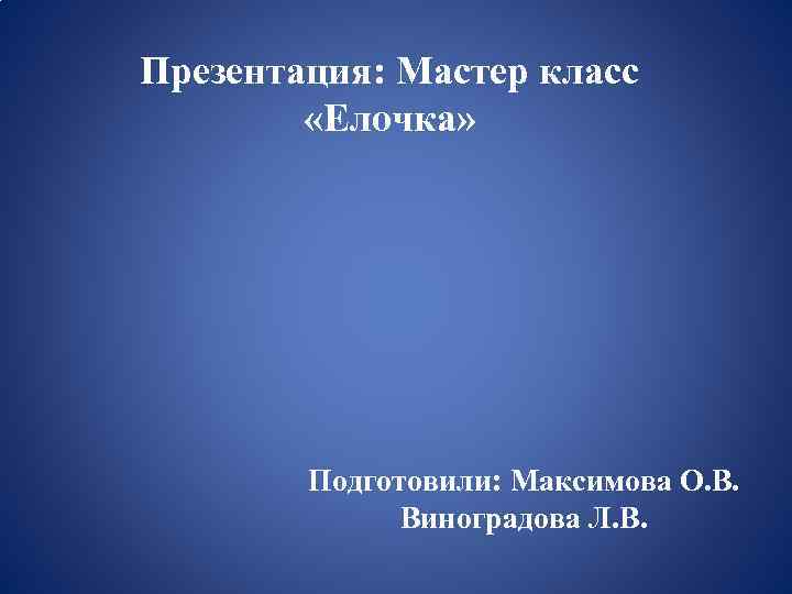 Презентация: Мастер класс «Елочка» Подготовили: Максимова О. В. Виноградова Л. В. 