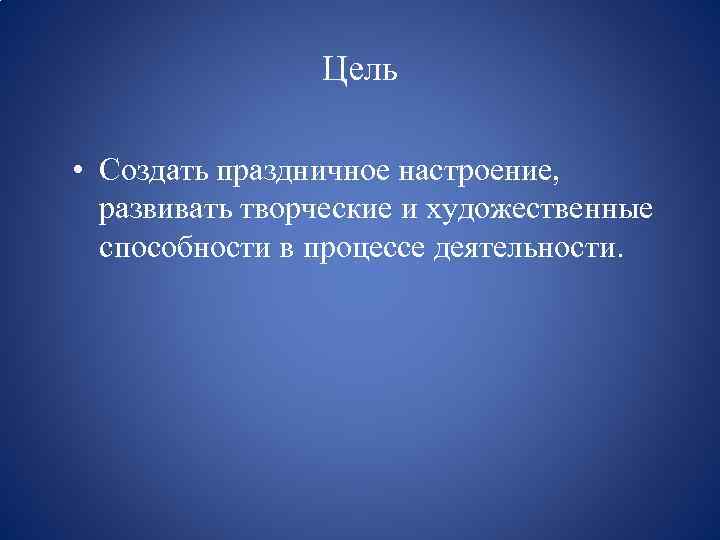 Цель • Создать праздничное настроение, развивать творческие и художественные способности в процессе деятельности. 