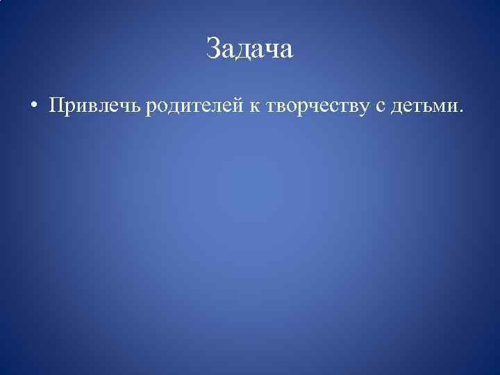 Задача • Привлечь родителей к творчеству с детьми. 