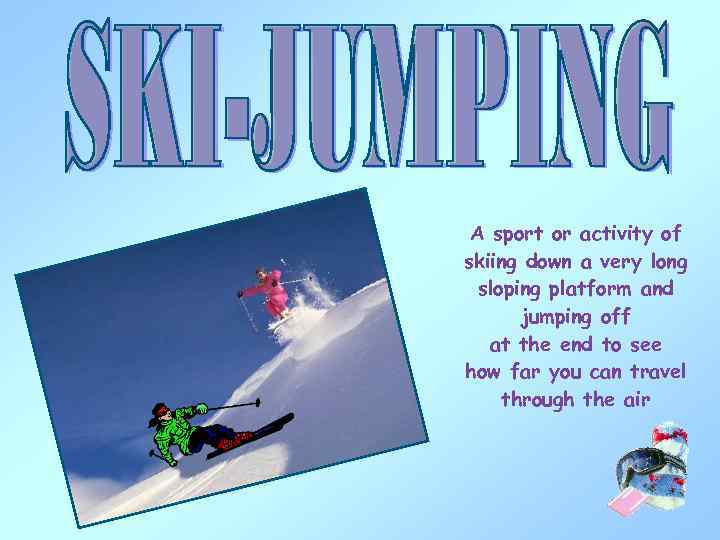 A sport or activity of skiing down a very long sloping platform and jumping