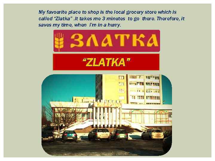 My favourite place to shop is the local grocery store which is called “Zlatka”.