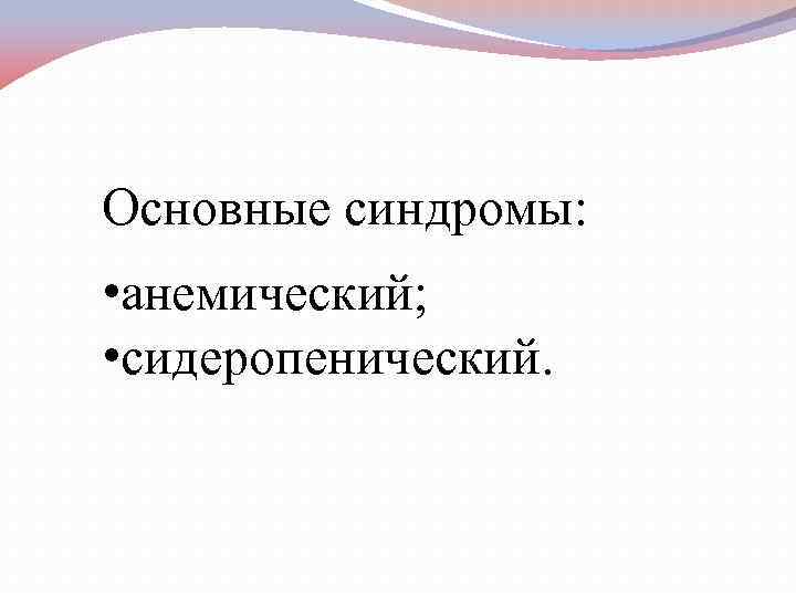 Основные синдромы: • анемический; • сидеропенический. 