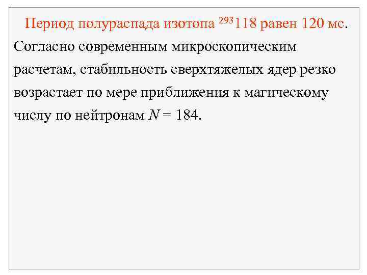  Период полураспада изотопа 293118 равен 120 мс. Согласно современным микроскопическим расчетам, стабильность сверхтяжелых