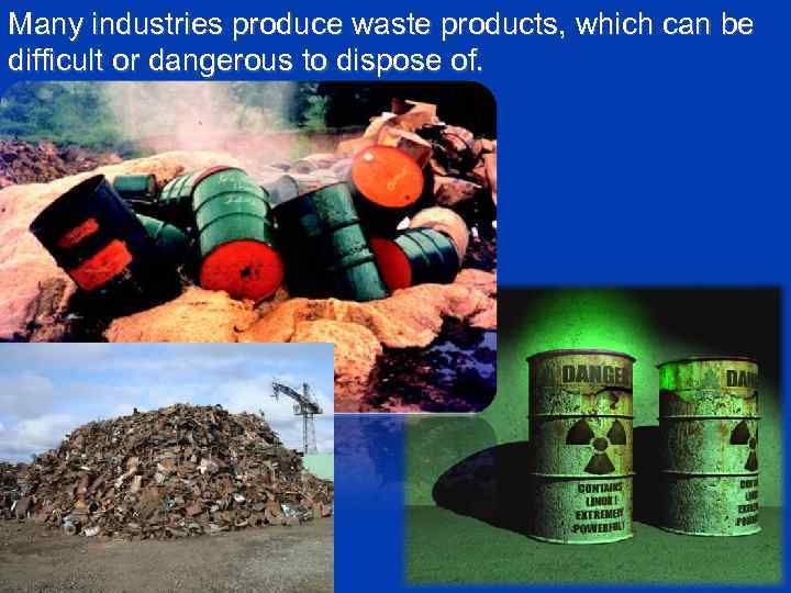 Many industries produce waste products, which can be difficult or dangerous to dispose of.