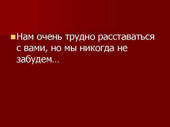 n Нам очень трудно расставаться с вами, но мы никогда не забудем… 