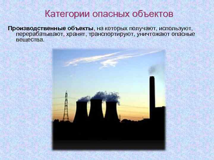 Категории опасных объектов Производственные объекты, на которых получают, используют, перерабатывают, хранят, транспортируют, уничтожают опасные