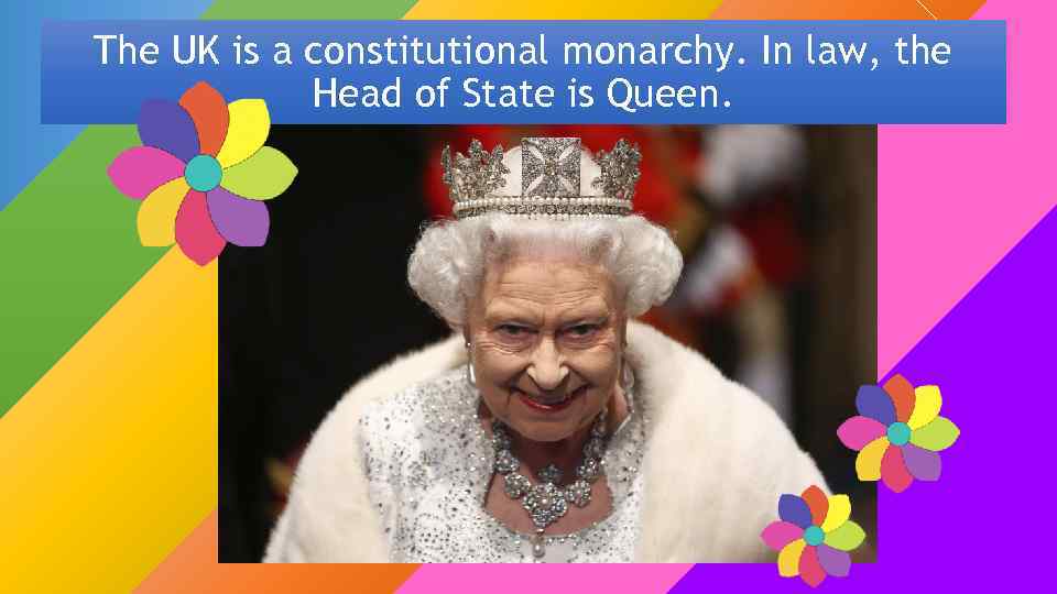 The UK is a constitutional monarchy. In law, the Head of State is Queen.