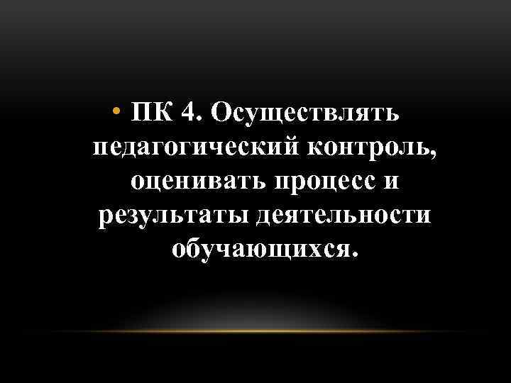  • ПК 4. Осуществлять педагогический контроль, оценивать процесс и результаты деятельности обучающихся. 