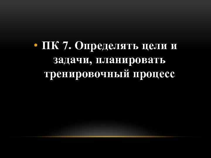  • ПК 7. Определять цели и задачи, планировать тренировочный процесс 