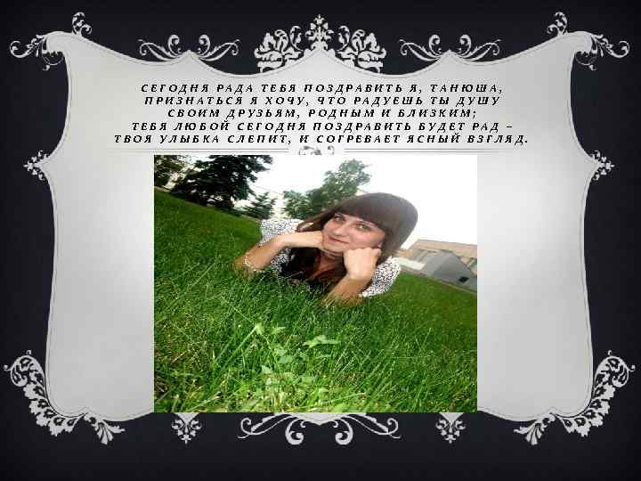 СЕГОДНЯ РАДА ТЕБЯ ПОЗДРАВИТЬ Я, ТАНЮША, ПРИЗНАТЬСЯ Я ХОЧУ, ЧТО РАДУЕШЬ ТЫ ДУШУ СВОИМ