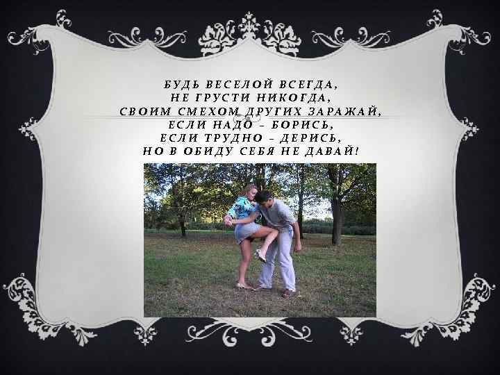 БУДЬ ВЕСЕЛОЙ ВСЕГДА, НЕ ГРУСТИ НИКОГДА, СВОИМ СМЕХОМ ДРУГИХ ЗАРАЖАЙ, ЕСЛИ НАДО – БОРИСЬ,