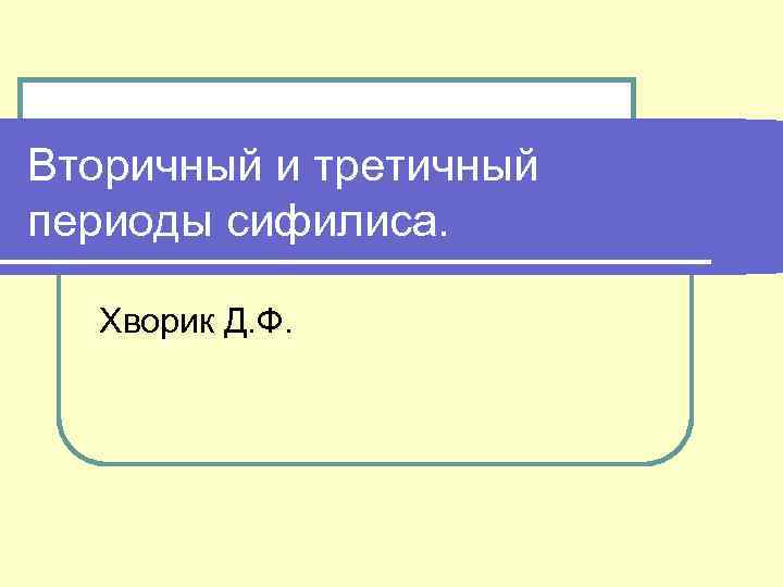 Вторичный и третичный периоды сифилиса. Хворик Д. Ф. 