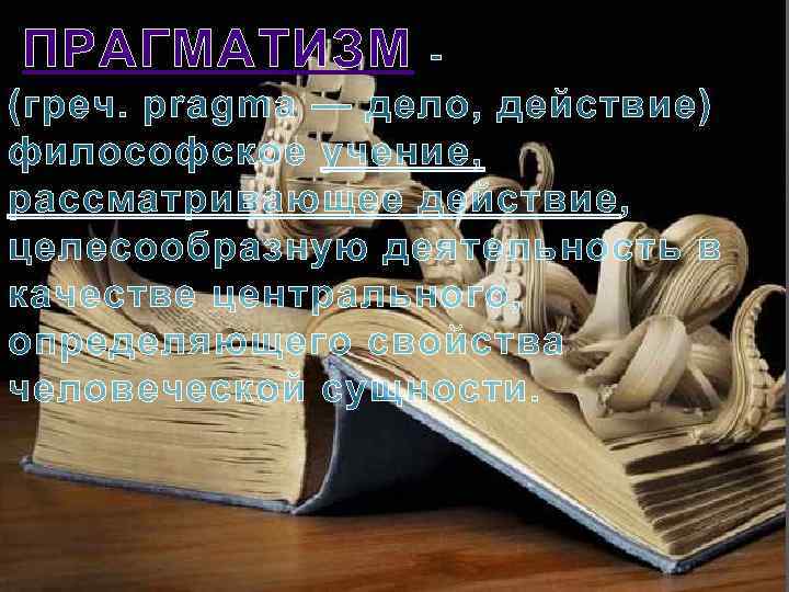  ПРАГМАТИЗМ - (греч. pragma — дело, действие) философское учение, рассматривающее действие, целесообразную деятельность