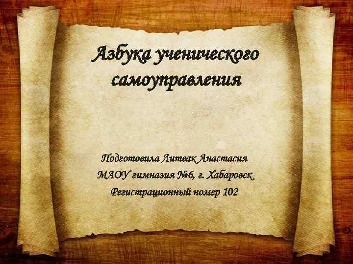 Азбука ученического самоуправления Подготовила Литвак Анастасия МАОУ гимназия № 6, г. Хабаровск Регистрационный номер