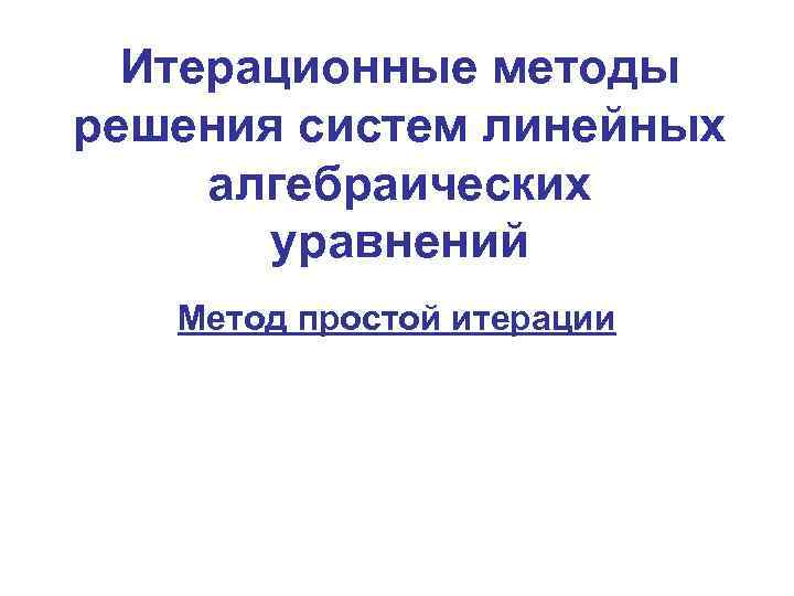 Итерационные методы решения систем линейных алгебраических уравнений Метод простой итерации 