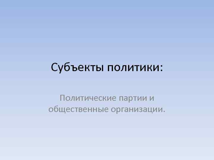 Субъекты политики: Политические партии и общественные организации. 