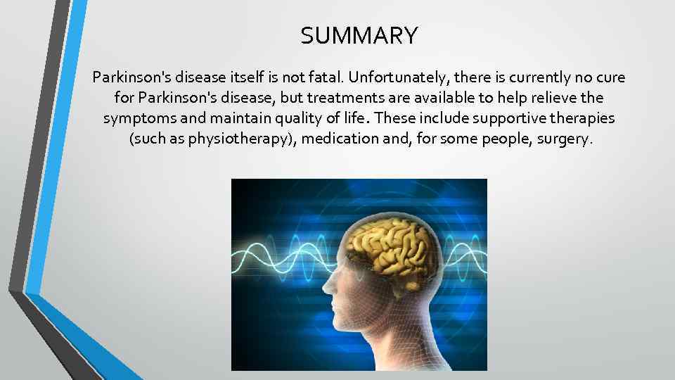 SUMMARY Parkinson's disease itself is not fatal. Unfortunately, there is currently no cure for