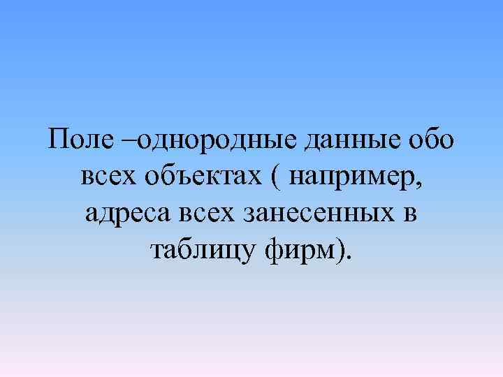 Поле –однородные данные обо всех объектах ( например, адреса всех занесенных в таблицу фирм).