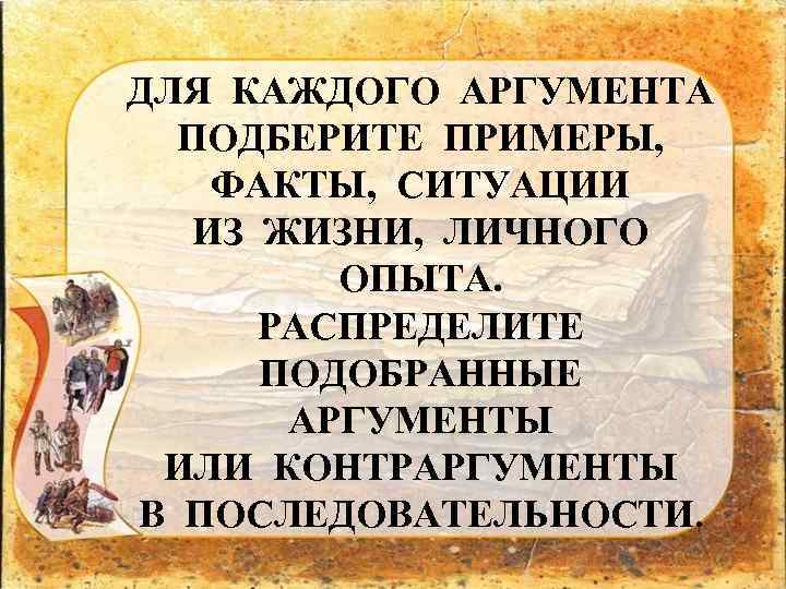 ДЛЯ КАЖДОГО АРГУМЕНТА ПОДБЕРИТЕ ПРИМЕРЫ, ФАКТЫ, СИТУАЦИИ ИЗ ЖИЗНИ, ЛИЧНОГО ОПЫТА. РАСПРЕДЕЛИТЕ ПОДОБРАННЫЕ АРГУМЕНТЫ