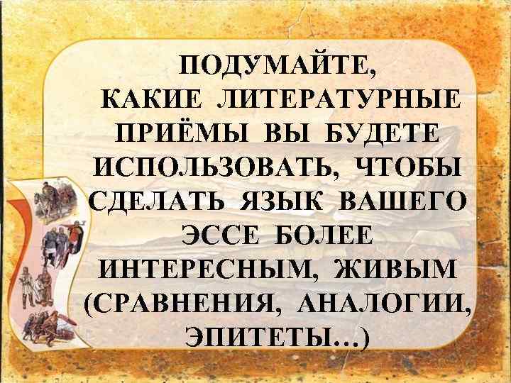 . ПОДУМАЙТЕ, КАКИЕ ЛИТЕРАТУРНЫЕ ПРИЁМЫ ВЫ БУДЕТЕ ИСПОЛЬЗОВАТЬ, ЧТОБЫ СДЕЛАТЬ ЯЗЫК ВАШЕГО ЭССЕ БОЛЕЕ