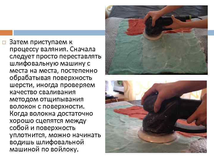  Затем приступаем к процессу валяния. Сначала следует просто переставлять шлифовальную машину с места