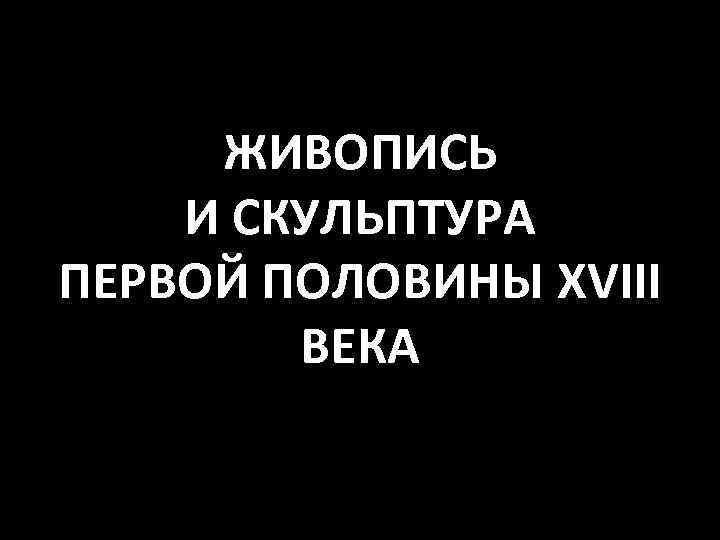 ЖИВОПИСЬ И СКУЛЬПТУРА ПЕРВОЙ ПОЛОВИНЫ XVIII ВЕКА 