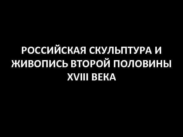 РОССИЙСКАЯ СКУЛЬПТУРА И ЖИВОПИСЬ ВТОРОЙ ПОЛОВИНЫ XVIII ВЕКА 