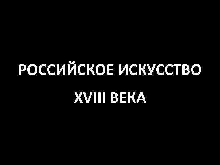 РОССИЙСКОЕ ИСКУССТВО XVIII ВЕКА 