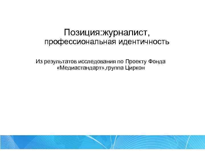 Позиция: журналист, профессиональная идентичность Из результатов исследования по Проекту Фонда «Медиастандарт» , группа Циркон