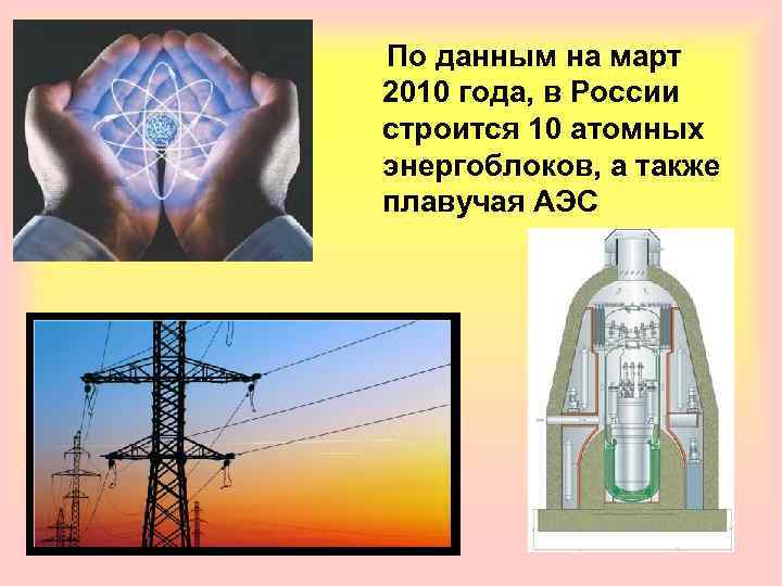  По данным на март 2010 года, в России строится 10 атомных энергоблоков, а