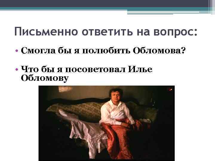 Письменно ответить на вопрос: • Смогла бы я полюбить Обломова? • Что бы я