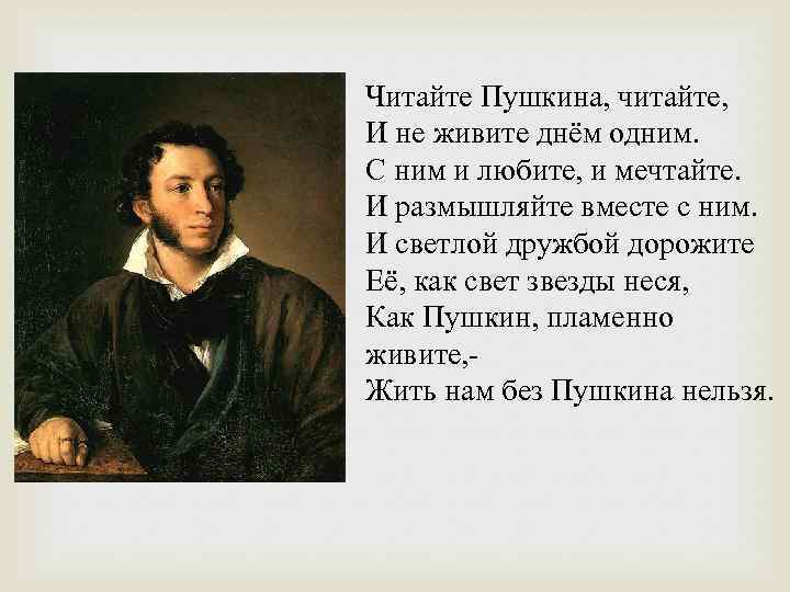 Читайте Пушкина, читайте, И не живите днём одним. С ним и любите, и мечтайте.