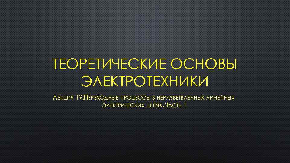 ТЕОРЕТИЧЕСКИЕ ОСНОВЫ ЭЛЕКТРОТЕХНИКИ ЛЕКЦИЯ 19. ПЕРЕХОДНЫЕ ПРОЦЕССЫ В НЕРАЗВЕТВЛЕННЫХ ЛИНЕЙНЫХ ЭЛЕКТРИЧЕСКИХ ЦЕПЯХ. ЧАСТЬ 1