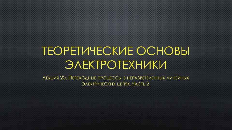 ТЕОРЕТИЧЕСКИЕ ОСНОВЫ ЭЛЕКТРОТЕХНИКИ ЛЕКЦИЯ 20. ПЕРЕХОДНЫЕ ПРОЦЕССЫ В НЕРАЗВЕТВЛЕННЫХ ЛИНЕЙНЫХ ЭЛЕКТРИЧЕСКИХ ЦЕПЯХ. ЧАСТЬ 2
