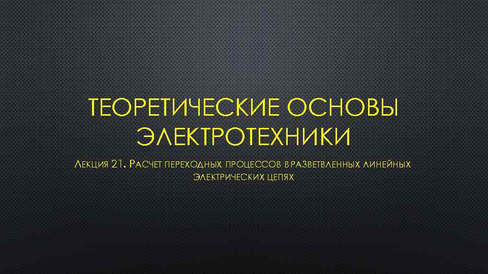 ТЕОРЕТИЧЕСКИЕ ОСНОВЫ ЭЛЕКТРОТЕХНИКИ ЛЕКЦИЯ 21. РАСЧЕТ ПЕРЕХОДНЫХ ПРОЦЕССОВ В РАЗВЕТВЛЕННЫХ ЛИНЕЙНЫХ ЭЛЕКТРИЧЕСКИХ ЦЕПЯХ 