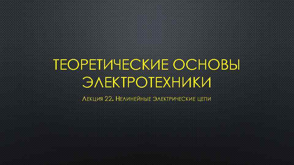 ТЕОРЕТИЧЕСКИЕ ОСНОВЫ ЭЛЕКТРОТЕХНИКИ ЛЕКЦИЯ 22. НЕЛИНЕЙНЫЕ ЭЛЕКТРИЧЕСКИЕ ЦЕПИ 