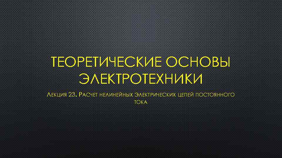 ТЕОРЕТИЧЕСКИЕ ОСНОВЫ ЭЛЕКТРОТЕХНИКИ ЛЕКЦИЯ 23. РАСЧЕТ НЕЛИНЕЙНЫХ ЭЛЕКТРИЧЕСКИХ ЦЕПЕЙ ПОСТОЯННОГО ТОКА 